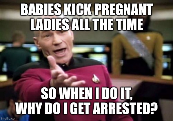 Picard Wtf | BABIES KICK PREGNANT LADIES ALL THE TIME; SO WHEN I DO IT, WHY DO I GET ARRESTED? | image tagged in memes,picard wtf | made w/ Imgflip meme maker