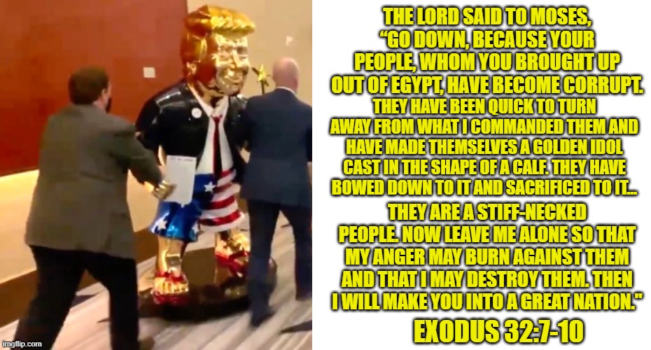 The Golden Calf | THE LORD SAID TO MOSES, “GO DOWN, BECAUSE YOUR PEOPLE, WHOM YOU BROUGHT UP OUT OF EGYPT, HAVE BECOME CORRUPT. THEY HAVE BEEN QUICK TO TURN AWAY FROM WHAT I COMMANDED THEM AND HAVE MADE THEMSELVES A GOLDEN IDOL CAST IN THE SHAPE OF A CALF. THEY HAVE BOWED DOWN TO IT AND SACRIFICED TO IT... THEY ARE A STIFF-NECKED PEOPLE. NOW LEAVE ME ALONE SO THAT MY ANGER MAY BURN AGAINST THEM AND THAT I MAY DESTROY THEM. THEN I WILL MAKE YOU INTO A GREAT NATION."; EXODUS 32:7-10 | image tagged in donald trump,bible,conservative hypocrisy | made w/ Imgflip meme maker