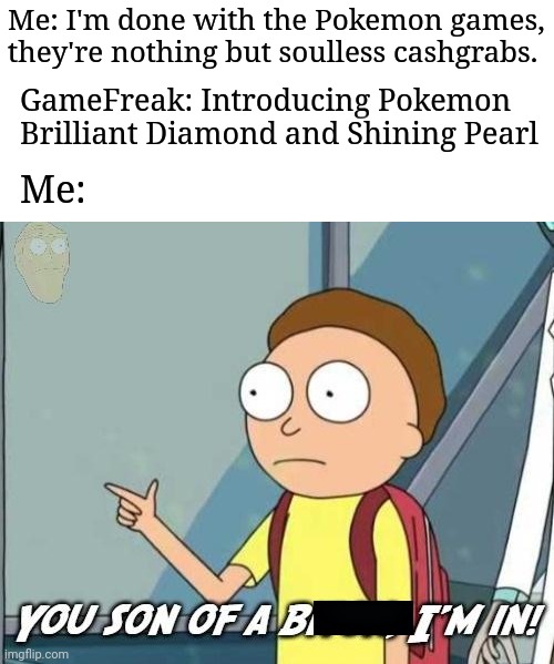 You son of a bitch, I'm in! |  Me: I'm done with the Pokemon games, they're nothing but soulless cashgrabs. GameFreak: Introducing Pokemon Brilliant Diamond and Shining Pearl; Me: | image tagged in you son of a bitch i'm in,pokemon,memes | made w/ Imgflip meme maker