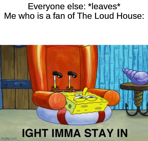 Spongebob Ight Imma Stay In | Everyone else: *leaves*
Me who is a fan of The Loud House: | image tagged in spongebob ight imma stay in | made w/ Imgflip meme maker