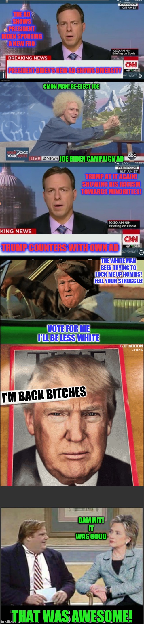Trump vs biden 2024 | THE AD SHOWS PRESIDENT BIDEN SPORTING A NEW FRO; PRESIDENT BIDEN'S NEW AD SHOWS DIVERSITY; CMON MAN! RE-ELECT JOE; JOE BIDEN CAMPAIGN AD; TRUMP AT IT AGAIN!
SHOWING HIS RACISM TOWARDS MINORITIES! TRUMP COUNTERS WITH OWN AD; THE WHITE MAN BEEN TRYING TO LOCK ME UP HOMIES! FEEL YOUR STRUGGLE! VOTE FOR ME
I'LL BE LESS WHITE; I'M BACK BITCHES; DAMMIT!
IT WAS GOOD; THAT WAS AWESOME! | image tagged in campaign,politics | made w/ Imgflip meme maker