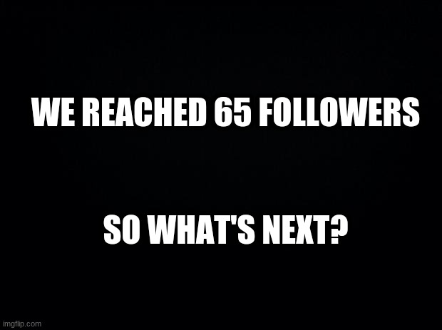 We reached it. So what's next? | WE REACHED 65 FOLLOWERS; SO WHAT'S NEXT? | image tagged in black background,what's next | made w/ Imgflip meme maker