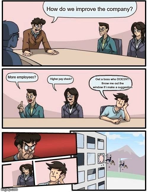 Boardroom Meeting Suggestion | How do we improve the company? More employees? Higher pay check? Get a boss who DOESN'T throw me out the window if i make a suggestion | image tagged in memes,boardroom meeting suggestion | made w/ Imgflip meme maker