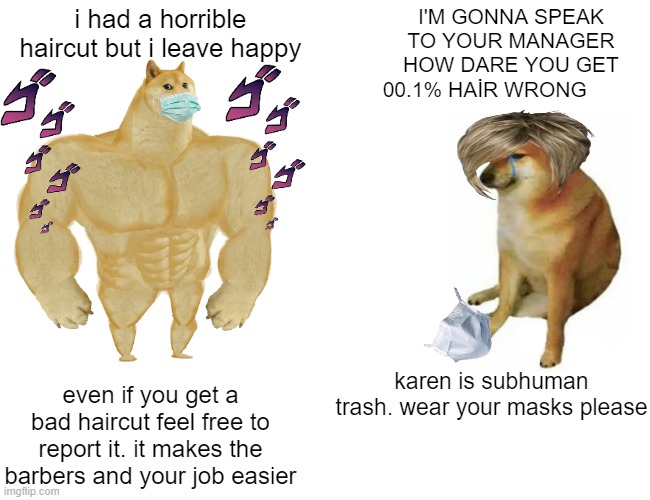 Buff Doge vs. Cheems | i had a horrible haircut but i leave happy; I'M GONNA SPEAK TO YOUR MANAGER HOW DARE YOU GET 00.1% HAİR WRONG; karen is subhuman trash. wear your masks please; even if you get a bad haircut feel free to report it. it makes the barbers and your job easier | image tagged in memes,buff doge vs cheems | made w/ Imgflip meme maker