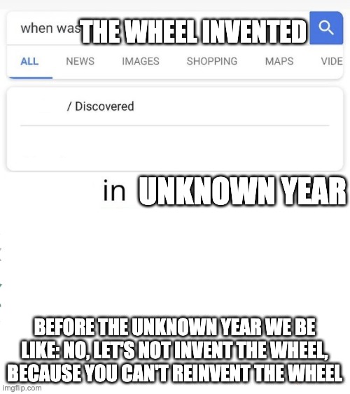 when was...invented/discovered | THE WHEEL INVENTED BEFORE THE UNKNOWN YEAR WE BE LIKE: NO, LET'S NOT INVENT THE WHEEL, BECAUSE YOU CAN'T REINVENT THE WHEEL UNKNOWN YEAR | image tagged in when was invented/discovered | made w/ Imgflip meme maker