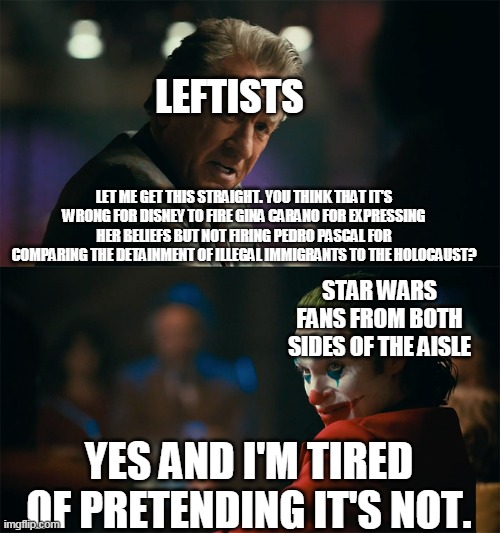 I'm tired of pretending it's not | LEFTISTS; LET ME GET THIS STRAIGHT. YOU THINK THAT IT'S WRONG FOR DISNEY TO FIRE GINA CARANO FOR EXPRESSING HER BELIEFS BUT NOT FIRING PEDRO PASCAL FOR COMPARING THE DETAINMENT OF ILLEGAL IMMIGRANTS TO THE HOLOCAUST? STAR WARS FANS FROM BOTH SIDES OF THE AISLE; YES AND I'M TIRED OF PRETENDING IT'S NOT. | image tagged in i'm tired of pretending it's not | made w/ Imgflip meme maker