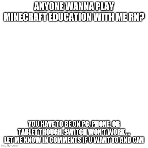 anyone? | ANYONE WANNA PLAY MINECRAFT EDUCATION WITH ME RN? YOU HAVE TO BE ON PC, PHONE, OR TABLET THOUGH, SWITCH WON'T WORK ... LET ME KNOW IN COMMENTS IF U WANT TO AND CAN | image tagged in memes,blank transparent square | made w/ Imgflip meme maker