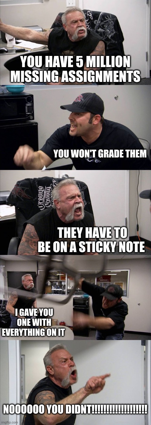American Chopper Argument Meme | YOU HAVE 5 MILLION MISSING ASSIGNMENTS; YOU WON'T GRADE THEM; THEY HAVE TO BE ON A STICKY NOTE; I GAVE YOU ONE WITH EVERYTHING ON IT; NOOOOOO YOU DIDNT!!!!!!!!!!!!!!!!!!! | image tagged in memes,american chopper argument | made w/ Imgflip meme maker