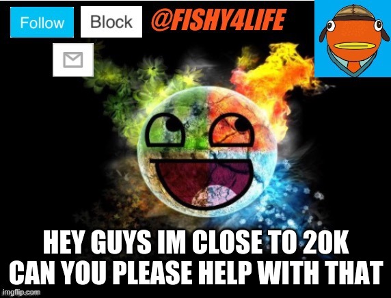 im sooooo close!!! | HEY GUYS IM CLOSE TO 20K CAN YOU PLEASE HELP WITH THAT | image tagged in fishy4life template | made w/ Imgflip meme maker