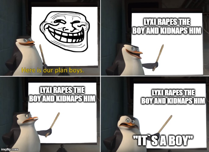 lyxi susiboy | LYXI RAPES THE BOY AND KIDNAPS HIM; LYXI RAPES THE BOY AND KIDNAPS HIM; LYXI RAPES THE BOY AND KIDNAPS HIM; "IT`S A BOY" | image tagged in here is our plan boys | made w/ Imgflip meme maker