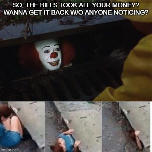 pennywise in sewer | SO, THE BILLS TOOK ALL YOUR MONEY? WANNA GET IT BACK W/O ANYONE NOTICING? | image tagged in pennywise in sewer | made w/ Imgflip meme maker