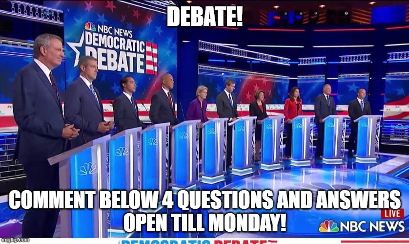 debate! I will not be able to be here now, i will come here tomorrow! | DEBATE! COMMENT BELOW 4 QUESTIONS AND ANSWERS
OPEN TILL MONDAY! | image tagged in democratic debate,presidential debate,imgflip debate,imgflip | made w/ Imgflip meme maker