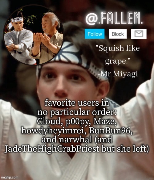 dont yell at me if your not on here | favorite users in no particular order: Cloud, p00py, Maze, howdyheyimrei, BunBun96, and narwhal (and JadeTheHighCrabPriest but she left) | image tagged in karate kid temp | made w/ Imgflip meme maker