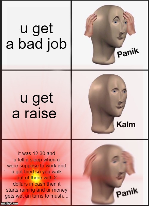 u get a bad job; u get a raise; it was 12:30 and u fell a sleep when u were suppose to work and u got fired so you walk out of there with 2 dollars in cash then it starts raining and ur money gets wet an turns to mush.... | image tagged in funny memes | made w/ Imgflip meme maker