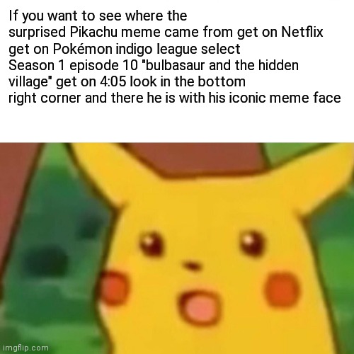 Surprised Pikachu | If you want to see where the surprised Pikachu meme came from get on Netflix get on Pokémon indigo league select
Season 1 episode 10 "bulbasaur and the hidden village" get on 4:05 look in the bottom right corner and there he is with his iconic meme face | image tagged in memes,surprised pikachu | made w/ Imgflip meme maker