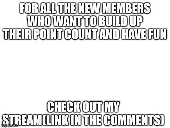 Blank White Template | FOR ALL THE NEW MEMBERS WHO WANT TO BUILD UP THEIR POINT COUNT AND HAVE FUN; CHECK OUT MY STREAM(LINK IN THE COMMENTS) | image tagged in blank white template | made w/ Imgflip meme maker