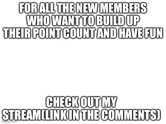 Blank White Template | FOR ALL THE NEW MEMBERS WHO WANT TO BUILD UP THEIR POINT COUNT AND HAVE FUN; CHECK OUT MY STREAM(LINK IN THE COMMENTS) | image tagged in blank white template | made w/ Imgflip meme maker