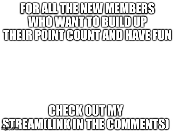 Blank White Template | FOR ALL THE NEW MEMBERS WHO WANT TO BUILD UP THEIR POINT COUNT AND HAVE FUN; CHECK OUT MY STREAM(LINK IN THE COMMENTS) | image tagged in blank white template | made w/ Imgflip meme maker