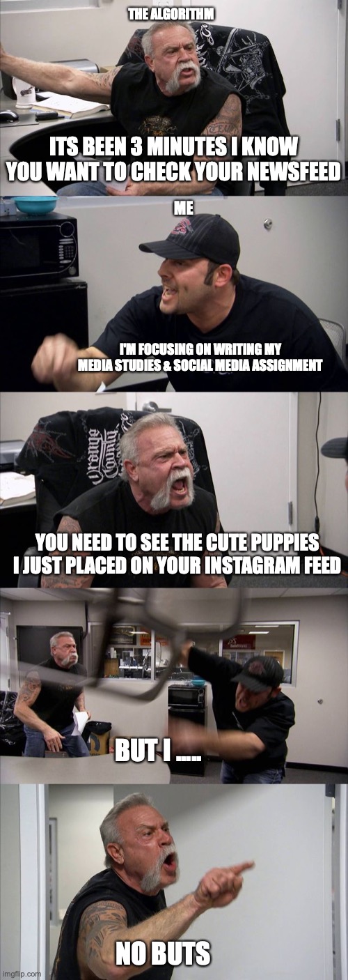 American Chopper Argument Meme | THE ALGORITHM; ITS BEEN 3 MINUTES I KNOW YOU WANT TO CHECK YOUR NEWSFEED; ME; I'M FOCUSING ON WRITING MY MEDIA STUDIES & SOCIAL MEDIA ASSIGNMENT; YOU NEED TO SEE THE CUTE PUPPIES I JUST PLACED ON YOUR INSTAGRAM FEED; BUT I ..... NO BUTS | image tagged in memes,american chopper argument | made w/ Imgflip meme maker
