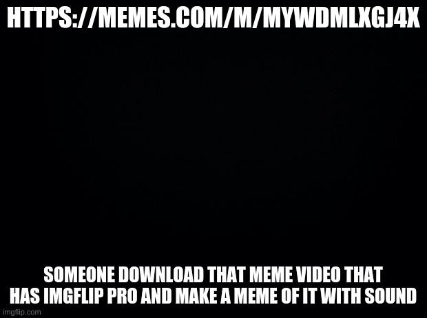 plz | HTTPS://MEMES.COM/M/MYWDMLXGJ4X; SOMEONE DOWNLOAD THAT MEME VIDEO THAT HAS IMGFLIP PRO AND MAKE A MEME OF IT WITH SOUND | image tagged in black background | made w/ Imgflip meme maker