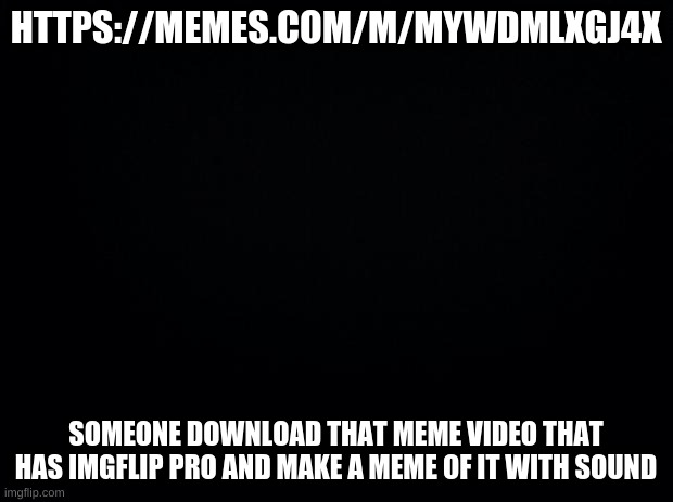 plz (https://memes.com/m/myWdmlXgJ4x) | HTTPS://MEMES.COM/M/MYWDMLXGJ4X; SOMEONE DOWNLOAD THAT MEME VIDEO THAT HAS IMGFLIP PRO AND MAKE A MEME OF IT WITH SOUND | image tagged in black background | made w/ Imgflip meme maker