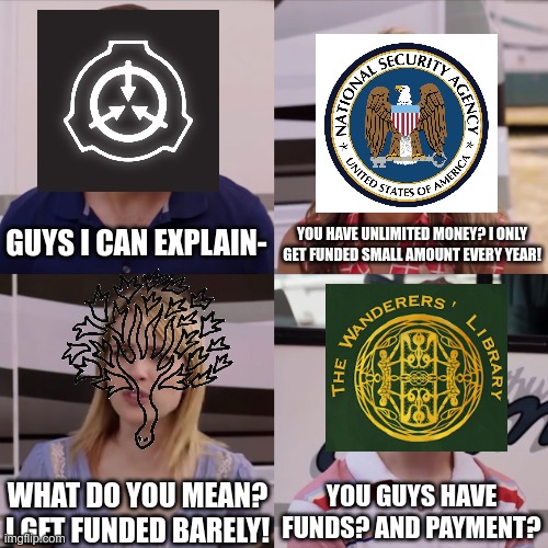 SCP Foundation Gets The Money | YOU HAVE UNLIMITED MONEY? I ONLY GET FUNDED SMALL AMOUNT EVERY YEAR! GUYS I CAN EXPLAIN-; YOU GUYS HAVE FUNDS? AND PAYMENT? WHAT DO YOU MEAN? I GET FUNDED BARELY! | image tagged in rose i can explain | made w/ Imgflip meme maker