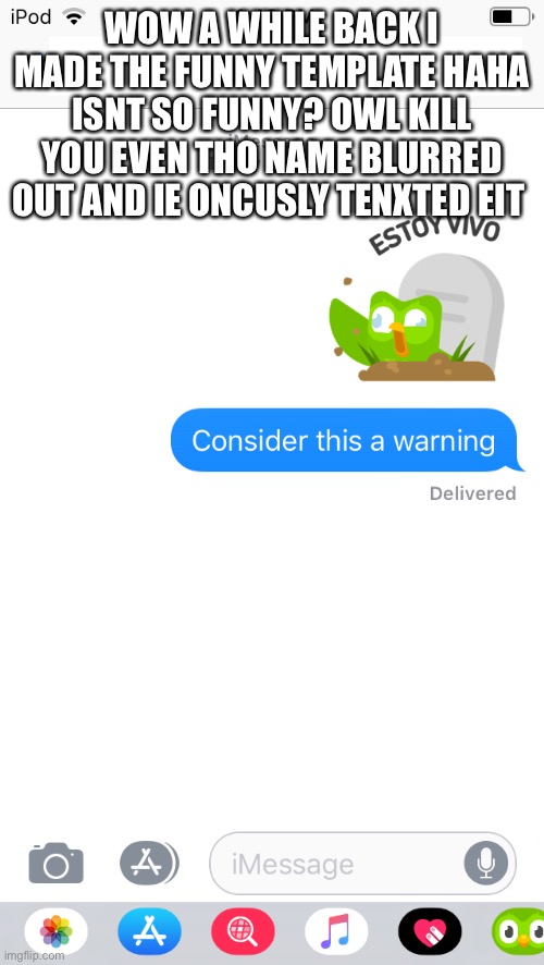 So funny MEEEEEEME | WOW A WHILE BACK I MADE THE FUNNY TEMPLATE HAHA ISNT SO FUNNY? OWL KILL YOU EVEN THO NAME BLURRED OUT AND IE ONCUSLY TENXTED EIT | image tagged in consider this a warning duo | made w/ Imgflip meme maker