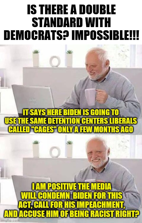 Democrats and double standards...... | IS THERE A DOUBLE STANDARD WITH DEMOCRATS? IMPOSSIBLE!!! IT SAYS HERE BIDEN IS GOING TO USE THE SAME DETENTION CENTERS LIBERALS CALLED "CAGES" ONLY A FEW MONTHS AGO; I AM POSITIVE THE MEDIA WILL CONDEMN  BIDEN FOR THIS ACT, CALL FOR HIS IMPEACHMENT, AND ACCUSE HIM OF BEING RACIST RIGHT? | image tagged in memes,hide the pain harold,democrats,double standards,liberal logic | made w/ Imgflip meme maker