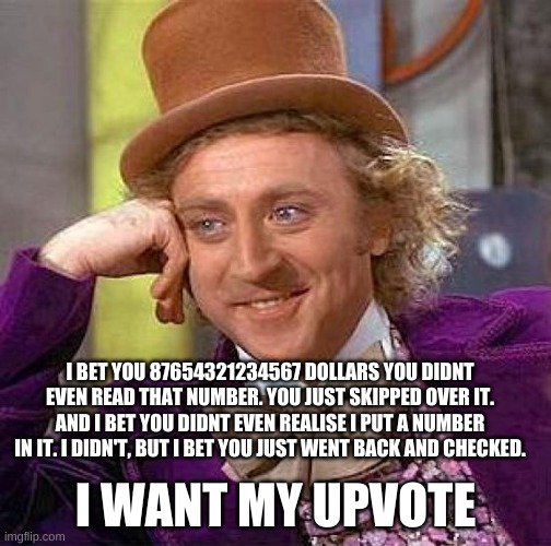 I BET | I BET YOU 87654321234567 DOLLARS YOU DIDNT EVEN READ THAT NUMBER. YOU JUST SKIPPED OVER IT. AND I BET YOU DIDNT EVEN REALISE I PUT A NUMBER IN IT. I DIDN'T, BUT I BET YOU JUST WENT BACK AND CHECKED. I WANT MY UPVOTE | image tagged in memes,creepy condescending wonka | made w/ Imgflip meme maker