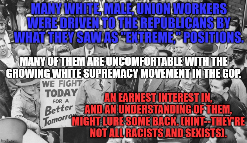Renew The Coalition. | MANY WHITE, MALE, UNION WORKERS WERE DRIVEN TO THE REPUBLICANS BY WHAT THEY SAW AS "EXTREME," POSITIONS. MANY OF THEM ARE UNCOMFORTABLE WITH THE GROWING WHITE SUPREMACY MOVEMENT IN THE GOP. AN EARNEST INTEREST IN, AND AN UNDERSTANDING OF THEM, MIGHT LURE SOME BACK. (HINT--THEY'RE NOT ALL RACISTS AND SEXISTS). | image tagged in politics | made w/ Imgflip meme maker