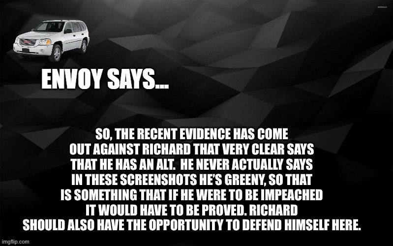 Envoy Says... | SO, THE RECENT EVIDENCE HAS COME OUT AGAINST RICHARD THAT VERY CLEAR SAYS THAT HE HAS AN ALT.  HE NEVER ACTUALLY SAYS IN THESE SCREENSHOTS HE’S GREENY, SO THAT IS SOMETHING THAT IF HE WERE TO BE IMPEACHED IT WOULD HAVE TO BE PROVED. RICHARD SHOULD ALSO HAVE THE OPPORTUNITY TO DEFEND HIMSELF HERE. | image tagged in envoy says | made w/ Imgflip meme maker