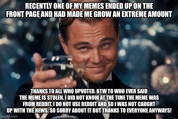 Leonardo Dicaprio Cheers | RECENTLY ONE OF MY MEMES ENDED UP ON THE FRONT PAGE AND HAD MADE ME GROW AN EXTREME AMOUNT; THANKS TO ALL WHO UPVOTED. BTW TO WHO EVER SAID THE MEME IS STOLEN. I DID NOT KNOW AT THE TIME THE MEME WAS FROM REDDIT. I DO NOT USE REDDIT AND SO I WAS NOT CAUGHT UP WITH THE NEWS. SO SORRY ABOUT IT BUT THANKS TO EVERYONE ANYWAYS! | image tagged in memes,leonardo dicaprio cheers | made w/ Imgflip meme maker