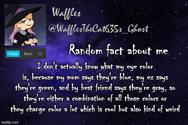 WafflesTheCat635 announcement template | Random fact about me; I don't actually know what my eye color is, because my mom says they're blue, my ex says they're green, and by best friend says they're gray, so they're either a combination of all those colors or they change color a lot which is cool but also kind of weird | image tagged in wafflesthecat635 announcement template | made w/ Imgflip meme maker
