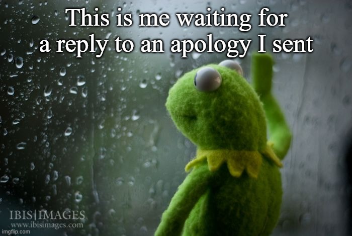 Happens Too Much | This is me waiting for a reply to an apology I sent | image tagged in kermit window,wholesome | made w/ Imgflip meme maker
