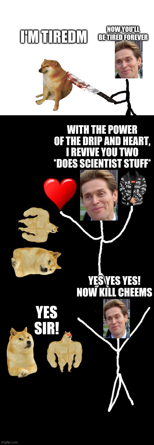 Cheems story season 2 pt 1 | NOW YOU'LL BE TIRED FOREVER; I'M TIREDM; WITH THE POWER OF THE DRIP AND HEART, I REVIVE YOU TWO *DOES SCIENTIST STUFF*; YES SIR! YES YES YES! NOW KILL CHEEMS | image tagged in blank white template,a black blank,blank black | made w/ Imgflip meme maker