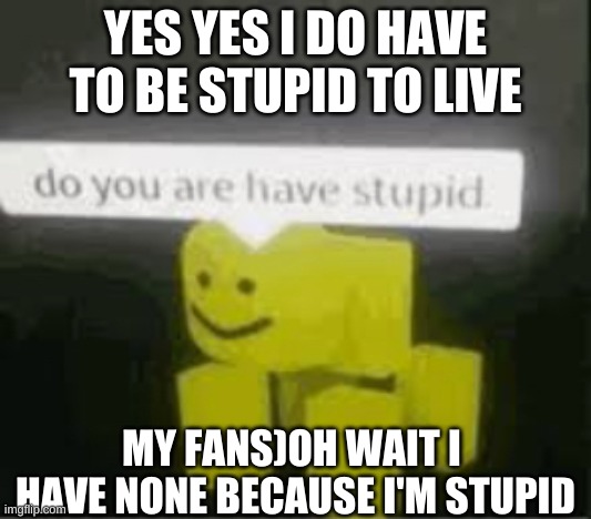 do you are have stupid | YES YES I DO HAVE TO BE STUPID TO LIVE; MY FANS)OH WAIT I  HAVE NONE BECAUSE I'M STUPID | image tagged in do you are have stupid | made w/ Imgflip meme maker