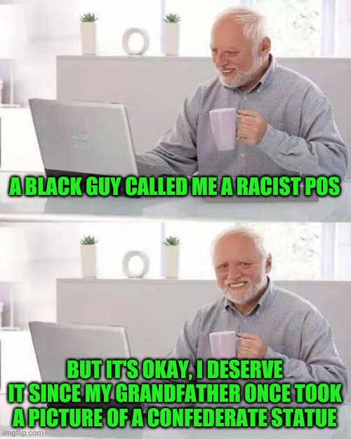 Apparently, white people are supposed to feel guilty of their being white because of what their family MAY have done in the past | A BLACK GUY CALLED ME A RACIST POS; BUT IT'S OKAY, I DESERVE IT SINCE MY GRANDFATHER ONCE TOOK A PICTURE OF A CONFEDERATE STATUE | image tagged in memes,hide the pain harold | made w/ Imgflip meme maker