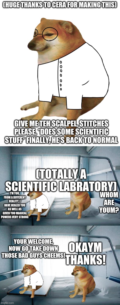 (HUGE THANKS TO CERA FOR MAKING THIS); GIVE ME TEH SCALPEL, STITCHES PLEASE, *DOES SOME SCIENTIFIC STUFF* FINALLY, HE'S BACK TO NORMAL; (TOTALLY A SCIENTIFIC LABRATORY); WHOM ARE YOUM? I'M YOU, FROM A DIFFERENT REALITY, I HAVE HEALED YOU AS WELL AS GIVEN YOU MAGICAL POWERS VERY STRONG; OKAYM THANKS! YOUR WELCOME, NOW GO TAKE DOWN THOSE BAD GUYS CHEEMS! | image tagged in cheems scientist,hospital bed | made w/ Imgflip meme maker