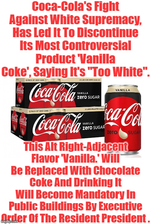 Vanilla Coke Is Just Too White. | Coca-Cola's Fight Against White Supremacy, Has Led It To Discontinue Its Most Controversial Product 'Vanilla Coke', Saying It's "Too White". This Alt Right-Adjacent Flavor 'Vanilla.' Will Be Replaced With Chocolate Coke And Drinking It Will Become Mandatory In Public Buildings By Executive Order Of The Resident President . | image tagged in babylon bee,vanilla coke,chocolate coke,woka cola,the resident president,fighting white supremacy | made w/ Imgflip meme maker