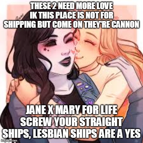 and this is coming from a bisexual | THESE 2 NEED MORE LOVE
IK THIS PLACE IS NOT FOR SHIPPING BUT COME ON THEY'RE CANNON; JANE X MARY FOR LIFE SCREW YOUR STRAIGHT SHIPS, LESBIAN SHIPS ARE A YES | image tagged in creepypasta | made w/ Imgflip meme maker