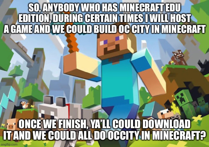 Minecraft  | SO, ANYBODY WHO HAS MINECRAFT EDU EDITION, DURING CERTAIN TIMES I WILL HOST A GAME AND WE COULD BUILD OC CITY IN MINECRAFT; ONCE WE FINISH, YA’LL COULD DOWNLOAD IT AND WE COULD ALL DO OCCITY IN MINECRAFT? | image tagged in minecraft | made w/ Imgflip meme maker