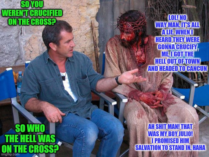 Biblical stand in | SO YOU WEREN'T CRUCIFIED ON THE CROSS? LOL! NO WAY MAN. IT'S ALL A LIE. WHEN I HEARD THEY WERE GONNA CRUCIFY ME, I GOT THE HELL OUT OF TOWN AND HEADED TO CANCUN; AH SHIT MAN! THAT WAS MY BOY JULIO! I PROMISED HIM SALVATION TO STAND IN. HAHA; SO WHO THE HELL WAS ON THE CROSS? | image tagged in mel gibson and jesus christ | made w/ Imgflip meme maker