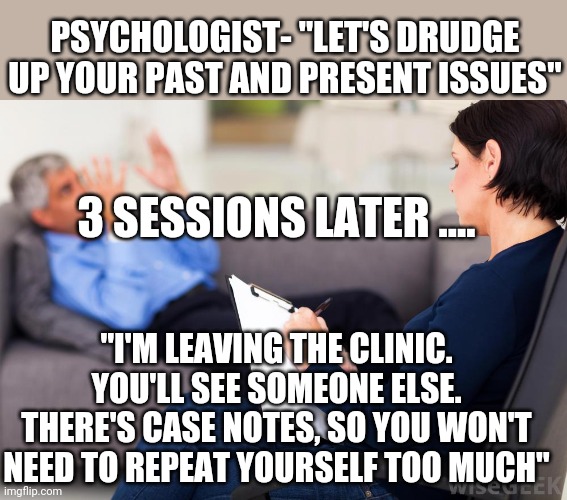 Psychologist | PSYCHOLOGIST- "LET'S DRUDGE UP YOUR PAST AND PRESENT ISSUES"; 3 SESSIONS LATER .... "I'M LEAVING THE CLINIC. YOU'LL SEE SOMEONE ELSE. THERE'S CASE NOTES, SO YOU WON'T NEED TO REPEAT YOURSELF TOO MUCH" | image tagged in psychologist | made w/ Imgflip meme maker