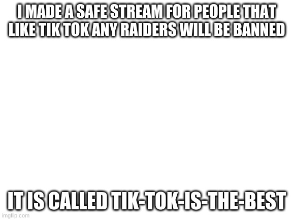 Blank White Template | I MADE A SAFE STREAM FOR PEOPLE THAT LIKE TIK TOK ANY RAIDERS WILL BE BANNED; IT IS CALLED TIK-TOK-IS-THE-BEST | image tagged in blank white template | made w/ Imgflip meme maker
