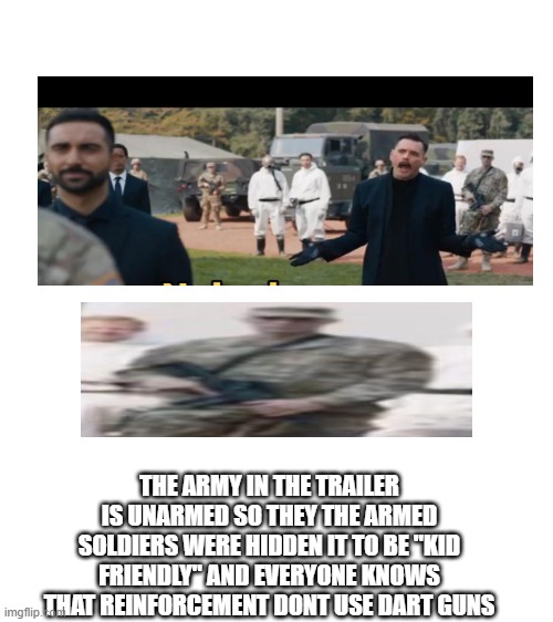 sonic movie logic #1 (dart guns?!?!) | THE ARMY IN THE TRAILER IS UNARMED SO THEY THE ARMED SOLDIERS WERE HIDDEN IT TO BE "KID FRIENDLY" AND EVERYONE KNOWS THAT REINFORCEMENT DONT USE DART GUNS | image tagged in blank white template,sonic,logic | made w/ Imgflip meme maker