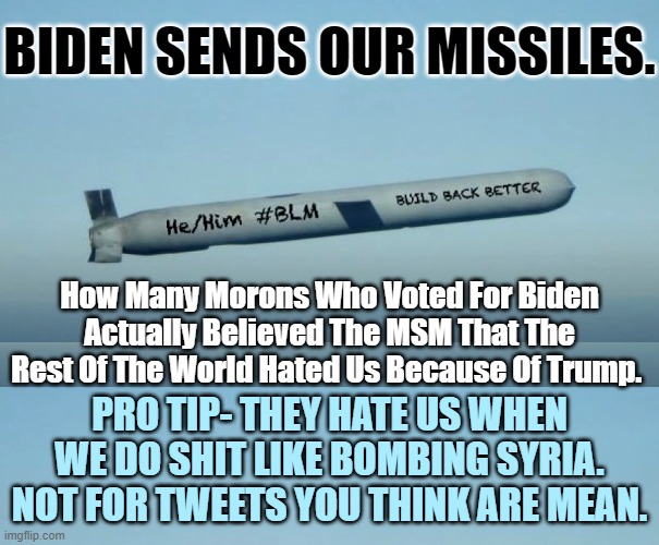 Them Black and Brown Heads Who We're Bombing Really Love Us Now. Thanks Resident President! | BIDEN SENDS OUR MISSILES. How Many Morons Who Voted For Biden Actually Believed The MSM That The Rest Of The World Hated Us Because Of Trump. PRO TIP- THEY HATE US WHEN WE DO SHIT LIKE BOMBING SYRIA. NOT FOR TWEETS YOU THINK ARE MEAN. | image tagged in slow biden,forever wars have been kick started,democrats are the establishment,not the resistance | made w/ Imgflip meme maker