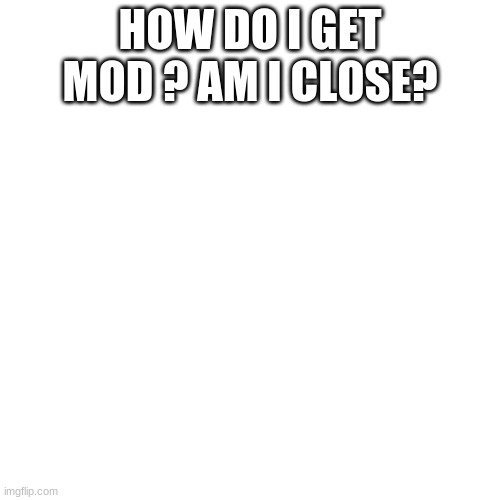 Blank Transparent Square Meme | HOW DO I GET MOD ? AM I CLOSE? | image tagged in memes,blank transparent square | made w/ Imgflip meme maker