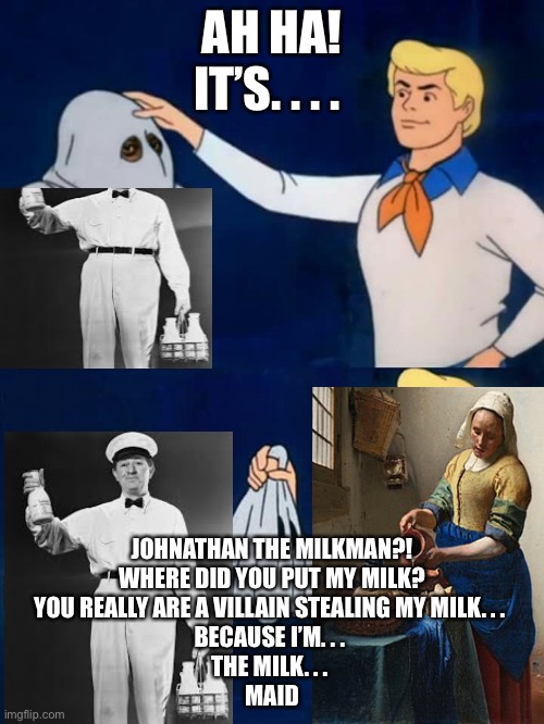 Scooby doo mask reveal | AH HA!
IT’S. . . . JOHNATHAN THE MILKMAN?!
WHERE DID YOU PUT MY MILK?
YOU REALLY ARE A VILLAIN STEALING MY MILK. . . 
BECAUSE I’M. . . 
THE MILK. . . 
MAID | image tagged in scooby doo mask reveal | made w/ Imgflip meme maker