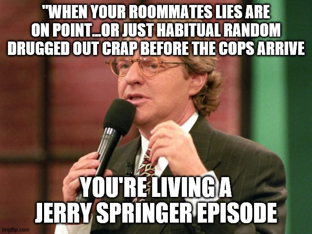 Oblvious step dad on jerry springer | "WHEN YOUR ROOMMATES LIES ARE ON POINT...OR JUST HABITUAL RANDOM DRUGGED OUT CRAP BEFORE THE COPS ARRIVE; YOU'RE LIVING A JERRY SPRINGER EPISODE | image tagged in jerry springer trash tv host,meth | made w/ Imgflip meme maker