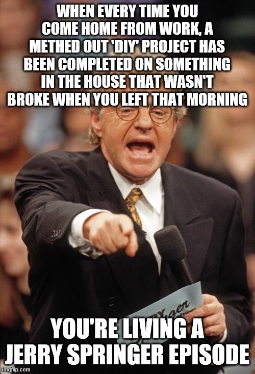 You Might be on a jerry springer episode if | WHEN EVERY TIME YOU COME HOME FROM WORK, A METHED OUT 'DIY' PROJECT HAS BEEN COMPLETED ON SOMETHING IN THE HOUSE THAT WASN'T BROKE WHEN YOU LEFT THAT MORNING; YOU'RE LIVING A JERRY SPRINGER EPISODE | image tagged in jerry springer | made w/ Imgflip meme maker